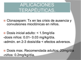 APLICACIONES
TERAPÉUTICAS.
 Clonazepam: Tx en las crisis de ausencia y
convulsiones mioclónicas en niños.
 Dosis inicial adulto: < 1.5mg/día
-dosis niños: 0.01- 0.03 mg/kg/día.
-admón. en 2-3 dosis/dia < efectos adversos.
 Dosis max. Recomendada adultos: 20mg/día
-niños: 0.2mg/kg/día.
 