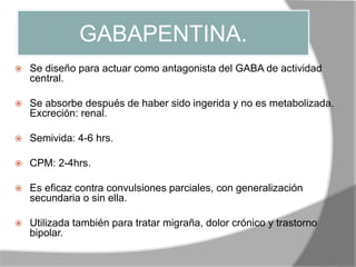 GABAPENTINA.
 Se diseño para actuar como antagonista del GABA de actividad
central.
 Se absorbe después de haber sido ingerida y no es metabolizada.
Excreción: renal.
 Semivida: 4-6 hrs.
 CPM: 2-4hrs.
 Es eficaz contra convulsiones parciales, con generalización
secundaria o sin ella.
 Utilizada también para tratar migraña, dolor crónico y trastorno
bipolar.
 