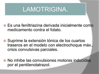 LAMOTRIGINA.
 Es una feniltriazina derivada inicialmente como
medicamento contra el folato.
 Suprime la extensión tónica de los cuartos
traseros en el modelo con electrochoque máx.,
crisis convulsivas parciales.
 No inhibe las convulsiones motoras inducidas
por el pentilenotatrazol.
 