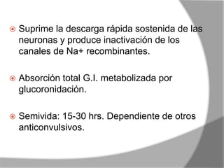  Suprime la descarga rápida sostenida de las
neuronas y produce inactivación de los
canales de Na+ recombinantes.
 Absorción total G.I. metabolizada por
glucoronidación.
 Semivida: 15-30 hrs. Dependiente de otros
anticonvulsivos.
 