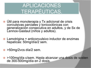 APLICACIONES
TERAPÉUTICAS.
 Útil para monoterapia y Tx adicional de crisis
convulsivas parciales y tonicoclónicas con
generalización consecutiva en adultos, y de Sx de
Lennox-Gastaut (niños y adultos).
 Lamotrigina + anticonvulsivo inductor de enzimas
hepaticas: 50mg/día/2 sem.
 >50mg/2vcs día/2 sem.
 >100mg/día c/sem. Hasta alcanzar una dosis de sosten
de 300-500mg/día en 2 dosis.
 