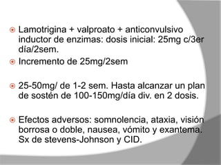  Lamotrigina + valproato + anticonvulsivo
inductor de enzimas: dosis inicial: 25mg c/3er
día/2sem.
 Incremento de 25mg/2sem
 25-50mg/ de 1-2 sem. Hasta alcanzar un plan
de sostén de 100-150mg/día div. en 2 dosis.
 Efectos adversos: somnolencia, ataxia, visión
borrosa o doble, nausea, vómito y exantema.
Sx de stevens-Johnson y CID.
 