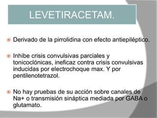 LEVETIRACETAM.
 Derivado de la pirrolidina con efecto antiepiléptico.
 Inhibe crisis convulsivas parciales y
tonicoclónicas, ineficaz contra crisis convulsivas
inducidas por electrochoque max. Y por
pentilenotetrazol.
 No hay pruebas de su acción sobre canales de
Na+ o transmisión sináptica mediada por GABA o
glutamato.
 