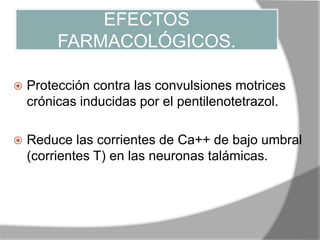 EFECTOS
FARMACOLÓGICOS.
 Protección contra las convulsiones motrices
crónicas inducidas por el pentilenotetrazol.
 Reduce las corrientes de Ca++ de bajo umbral
(corrientes T) en las neuronas talámicas.
 