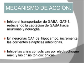 MECANISMO DE ACCIÓN.
 Inhibe el transportador de GABA, GAT-1,
reduciendo la captación de GABA hacia
neuronas y neuroglia.
 En neuronas CA1 del hipocampo, incrementa
las corrientes sinápticas inhibitorias.
 Inhibe las crisis convulsivas por electrochoque
máx. y las crisis tonicoclónicas.
 