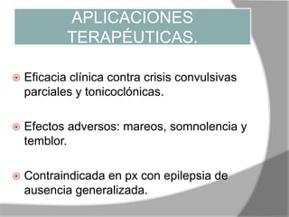 APLICACIONES
TERAPÉUTICAS.
 Eficacia clínica contra crisis convulsivas
parciales y tonicoclónicas.
 Efectos adversos: mareos, somnolencia y
temblor.
 Contraindicada en px con epilepsia de
ausencia generalizada.
 