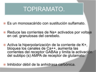 TOPIRAMATO.
 Es un monosacárido con sustitución sulfamato.
 Reduce las corrientes de Na+ activados por voltaje
en cel. granulosas del cerebelo.
 Activa la hiperpolarización de la corriente de K+,
bloquea los canales de Ca++, aumenta las
corrientes del receptor GABAa y limita la activación
del subtipo (s) AMPA de receptor de glutamato.
 Inhibidor débil de la anhidrasa carbónica.
 