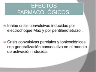 EFECTOS
FARMACOLÓGICOS.
 Inhibe crisis convulsivas inducidas por
electrochoque Max y por pentilenotetrazol.
 Crisis convulsivas parciales y tonicoclónicas
con generalización consecutiva en el modelo
de activación inducida.
 