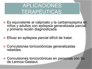 APLICACIONES
TERAPÉUTICAS.
 Es equivalente al valproato y la carbamazepina en
niños y adultos con epilepsia generalizada parcial
y primaria recién diagnosticada.
 Eficaz en epilepsia parcial difícil de tratar.
 Convulsiones tonicoclónicas generalizadas
rebeldes.
 Convulsiones tonicoclónicas en personas con Sx
de Lennox-Gastaut.
 