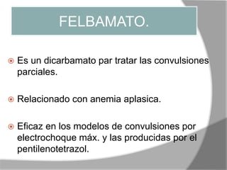 FELBAMATO.
 Es un dicarbamato par tratar las convulsiones
parciales.
 Relacionado con anemia aplasica.
 Eficaz en los modelos de convulsiones por
electrochoque máx. y las producidas por el
pentilenotetrazol.
 