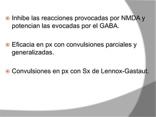  Inhibe las reacciones provocadas por NMDA y
potencian las evocadas por el GABA.
 Eficacia en px con convulsiones parciales y
generalizadas.
 Convulsiones en px con Sx de Lennox-Gastaut.
 