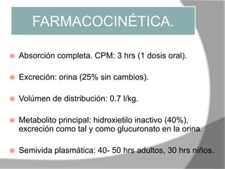 FARMACOCINÉTICA.
 Absorción completa. CPM: 3 hrs (1 dosis oral).
 Excreción: orina (25% sin cambios).
 Volúmen de distribución: 0.7 l/kg.
 Metabolito principal: hidroxietilo inactivo (40%),
excreción como tal y como glucuronato en la orina.
 Semivida plasmática: 40- 50 hrs adultos, 30 hrs niños.
 