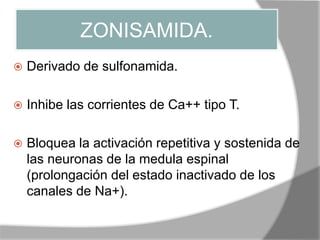ZONISAMIDA.
 Derivado de sulfonamida.
 Inhibe las corrientes de Ca++ tipo T.
 Bloquea la activación repetitiva y sostenida de
las neuronas de la medula espinal
(prolongación del estado inactivado de los
canales de Na+).
 