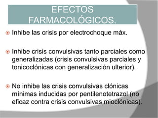 EFECTOS
FARMACOLÓGICOS.
 Inhibe las crisis por electrochoque máx.
 Inhibe crisis convulsivas tanto parciales como
generalizadas (crisis convulsivas parciales y
tonicoclónicas con generalización ulterior).
 No inhibe las crisis convulsivas clónicas
mínimas inducidas por pentilenotetrazol (no
eficaz contra crisis convulsivas mioclónicas).
 