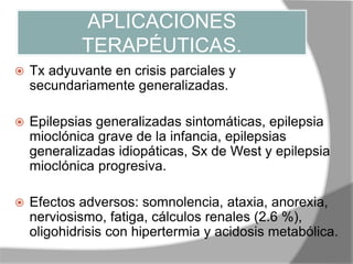 APLICACIONES
TERAPÉUTICAS.
 Tx adyuvante en crisis parciales y
secundariamente generalizadas.
 Epilepsias generalizadas sintomáticas, epilepsia
mioclónica grave de la infancia, epilepsias
generalizadas idiopáticas, Sx de West y epilepsia
mioclónica progresiva.
 Efectos adversos: somnolencia, ataxia, anorexia,
nerviosismo, fatiga, cálculos renales (2.6 %),
oligohidrisis con hipertermia y acidosis metabólica.
 
