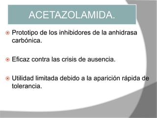 ACETAZOLAMIDA.
 Prototipo de los inhibidores de la anhidrasa
carbónica.
 Eficaz contra las crisis de ausencia.
 Utilidad limitada debido a la aparición rápida de
tolerancia.
 