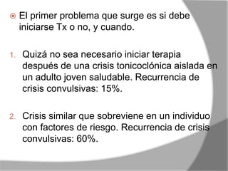  El primer problema que surge es si debe
iniciarse Tx o no, y cuando.
1. Quizá no sea necesario iniciar terapia
después de una crisis tonicoclónica aislada en
un adulto joven saludable. Recurrencia de
crisis convulsivas: 15%.
2. Crisis similar que sobreviene en un individuo
con factores de riesgo. Recurrencia de crisis
convulsivas: 60%.
 