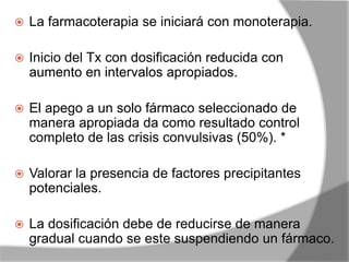 La farmacoterapia se iniciará con monoterapia.
 Inicio del Tx con dosificación reducida con
aumento en intervalos apropiados.
 El apego a un solo fármaco seleccionado de
manera apropiada da como resultado control
completo de las crisis convulsivas (50%). *
 Valorar la presencia de factores precipitantes
potenciales.
 La dosificación debe de reducirse de manera
gradual cuando se este suspendiendo un fármaco.
 