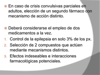 En caso de crisis convulsivas parciales en
adultos, elección de un segundo fármaco con
mecanismo de acción distinto.
 Deberá considerarse el empleo de dos
medicamentos a la vez.
1. Control de la epilepsia en solo 3% de los px.
2. Selección de 2 compuestos que actúen
mediante mecanismos distintos.
3. Efectos indeseables e interacciones
farmacológicas potenciales.
 