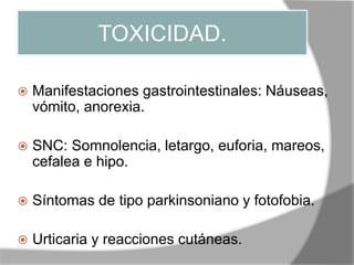 TOXICIDAD.
 Manifestaciones gastrointestinales: Náuseas,
vómito, anorexia.
 SNC: Somnolencia, letargo, euforia, mareos,
cefalea e hipo.
 Síntomas de tipo parkinsoniano y fotofobia.
 Urticaria y reacciones cutáneas.
 