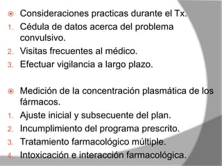  Consideraciones practicas durante el Tx.
1. Cédula de datos acerca del problema
convulsivo.
2. Visitas frecuentes al médico.
3. Efectuar vigilancia a largo plazo.
 Medición de la concentración plasmática de los
fármacos.
1. Ajuste inicial y subsecuente del plan.
2. Incumplimiento del programa prescrito.
3. Tratamiento farmacológico múltiple.
4. Intoxicación e interacción farmacológica.
 