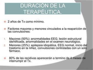 DURACIÓN DE LA
TERAPÉUTICA.
 2 años de Tx como mínimo.
 Factores mayores y menores vinculados a la reaparición de
las convulsiones:
1. Mayores (50%): anormalidades EEG, lesión estructural
identificada, anormalidades en el examen neurológico.
2. Menores (25%): epilepsia idiopática, EEG normal, inicio del
trastorno en la niñez, convulsiones controladas con un solo
fármaco.
 80% de las recidivas aparecerán a termino de 4 meses de
interrumpir el Tx.
 