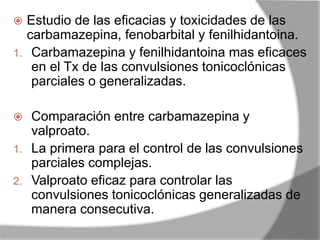  Estudio de las eficacias y toxicidades de las
carbamazepina, fenobarbital y fenilhidantoina.
1. Carbamazepina y fenilhidantoina mas eficaces
en el Tx de las convulsiones tonicoclónicas
parciales o generalizadas.
 Comparación entre carbamazepina y
valproato.
1. La primera para el control de las convulsiones
parciales complejas.
2. Valproato eficaz para controlar las
convulsiones tonicoclónicas generalizadas de
manera consecutiva.
 