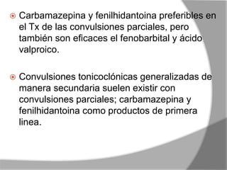  Carbamazepina y fenilhidantoina preferibles en
el Tx de las convulsiones parciales, pero
también son eficaces el fenobarbital y ácido
valproico.
 Convulsiones tonicoclónicas generalizadas de
manera secundaria suelen existir con
convulsiones parciales; carbamazepina y
fenilhidantoina como productos de primera
linea.
 