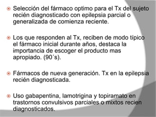  Selección del fármaco optimo para el Tx del sujeto
recién diagnosticado con epilepsia parcial o
generalizada de comienza reciente.
 Los que responden al Tx, reciben de modo típico
el fármaco inicial durante años, destaca la
importancia de escoger el producto mas
apropiado. (90´s).
 Fármacos de nueva generación. Tx en la epilepsia
recién diagnosticada.
 Uso gabapentina, lamotrigina y topiramato en
trastornos convulsivos parciales o mixtos recien
diagnosticados.
 