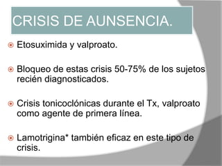 CRISIS DE AUNSENCIA.
 Etosuximida y valproato.
 Bloqueo de estas crisis 50-75% de los sujetos
recién diagnosticados.
 Crisis tonicoclónicas durante el Tx, valproato
como agente de primera línea.
 Lamotrigina* también eficaz en este tipo de
crisis.
 