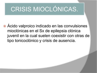 CRISIS MIOCLÓNICAS.
 Ácido valproico indicado en las convulsiones
mioclónicas en el Sx de epilepsia clónica
juvenil en la cual suelen coexistir con otras de
tipo tonicoclónico y crisis de ausencia.
 