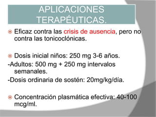 APLICACIONES
TERAPÉUTICAS.
 Eficaz contra las crisis de ausencia, pero no
contra las tonicoclónicas.
 Dosis inicial niños: 250 mg 3-6 años.
-Adultos: 500 mg + 250 mg intervalos
semanales.
-Dosis ordinaria de sostén: 20mg/kg/día.
 Concentración plasmática efectiva: 40-100
mcg/ml.
 