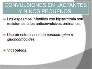 CONVULSIONES EN LACTANTES
Y NIÑOS PEQUEÑOS.
 Los espasmos infantiles con hipsarritmia son
resistentes a los anticonvulsivos ordinarios.
 Uso en estos casos de corticotropina o
glucocorticoides.
 Vigabatrina.
 