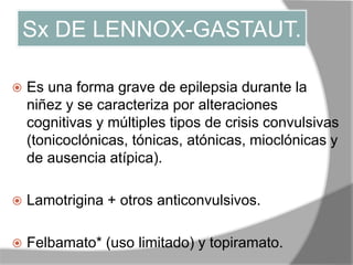 Sx DE LENNOX-GASTAUT.
 Es una forma grave de epilepsia durante la
niñez y se caracteriza por alteraciones
cognitivas y múltiples tipos de crisis convulsivas
(tonicoclónicas, tónicas, atónicas, mioclónicas y
de ausencia atípica).
 Lamotrigina + otros anticonvulsivos.
 Felbamato* (uso limitado) y topiramato.
 