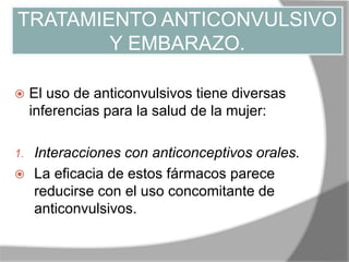 TRATAMIENTO ANTICONVULSIVO
Y EMBARAZO.
 El uso de anticonvulsivos tiene diversas
inferencias para la salud de la mujer:
1. Interacciones con anticonceptivos orales.
 La eficacia de estos fármacos parece
reducirse con el uso concomitante de
anticonvulsivos.
 
