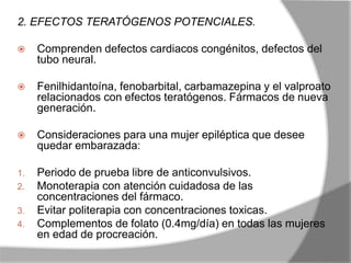 2. EFECTOS TERATÓGENOS POTENCIALES.
 Comprenden defectos cardiacos congénitos, defectos del
tubo neural.
 Fenilhidantoína, fenobarbital, carbamazepina y el valproato
relacionados con efectos teratógenos. Fármacos de nueva
generación.
 Consideraciones para una mujer epiléptica que desee
quedar embarazada:
1. Periodo de prueba libre de anticonvulsivos.
2. Monoterapia con atención cuidadosa de las
concentraciones del fármaco.
3. Evitar politerapia con concentraciones toxicas.
4. Complementos de folato (0.4mg/día) en todas las mujeres
en edad de procreación.
 
