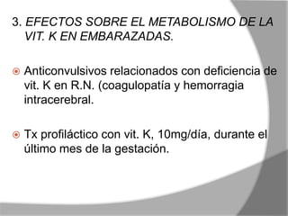 3. EFECTOS SOBRE EL METABOLISMO DE LA
VIT. K EN EMBARAZADAS.
 Anticonvulsivos relacionados con deficiencia de
vit. K en R.N. (coagulopatía y hemorragia
intracerebral.
 Tx profiláctico con vit. K, 10mg/día, durante el
último mes de la gestación.
 