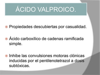 ÁCIDO VALPROICO.
 Propiedades descubiertas por casualidad.
 Ácido carboxílico de cadenas ramificada
simple.
 Inhibe las convulsiones motoras clónicas
inducidas por el pentilenotetrazol a dosis
subtóxicas.
 