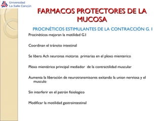 FARMACOS PROTECTORES DE LA MUCOSA PROCINÉTICOS ESTIMULANTES DE LA CONTRACCIÓN G. I Procinéticos mejoran la motilidad G.I Coordinan el tránsito intestinal Se libera Ach neuronas motoras  primarias en el plexo mienterico  Plexo mientérico principal mediador  de la contractilidad muscular Aumenta la liberación de neurotransmisores exitando la union nerviosa y el musculo Sin interferir en el patrón fisiologico Modificar la motilidad gastrointestinal 