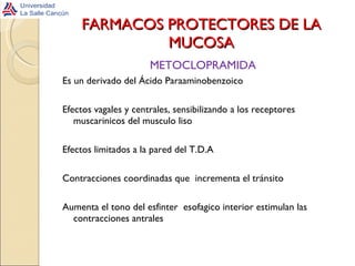 FARMACOS PROTECTORES DE LA MUCOSA METOCLOPRAMIDA Es un derivado del Ácido Paraaminobenzoico Efectos vagales y centrales, sensibilizando a los receptores muscarinicos del musculo liso Efectos limitados a la pared del T.D.A Contracciones coordinadas que  incrementa el tránsito Aumenta el tono del esfinter  esofagico interior estimulan las contracciones antrales 