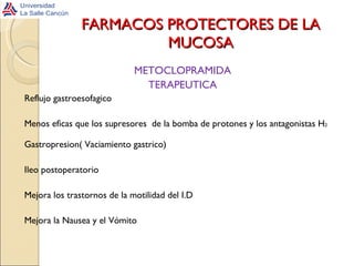FARMACOS PROTECTORES DE LA MUCOSA METOCLOPRAMIDA TERAPEUTICA Reflujo gastroesofagico Menos eficas que los supresores  de la bomba de protones y los antagonistas H 2 Gastropresion( Vaciamiento gastrico) Ileo postoperatorio Mejora los trastornos de la motilidad del I.D Mejora la Nausea y el Vómito 
