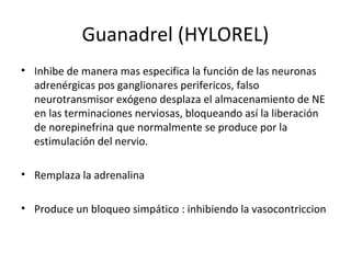 Guanadrel (HYLOREL)
• Inhibe de manera mas especifica la función de las neuronas
adrenérgicas pos ganglionares perifericos, falso
neurotransmisor exógeno desplaza el almacenamiento de NE
en las terminaciones nerviosas, bloqueando así la liberación
de norepinefrina que normalmente se produce por la
estimulación del nervio.
• Remplaza la adrenalina
• Produce un bloqueo simpático : inhibiendo la vasocontriccion
 