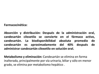 Farmacocinética:
Absorción y distribución: Después de la administración oral,
candesartán cilexetilo se convierte en el fármaco activo,
candesartán. La biodisponibilidad absoluta promedio de
candesartán es aproximadamente del 40% después de
administrar candesartán cilexetilo en solución oral.
Metabolismo y eliminación: Candesartán se elimina en forma
inalterada, principalmente por vía urinaria, biliar y sólo en menor
grado, se elimina por metabolismo hepático .
 