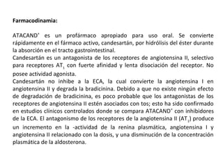 Farmacodinamia:
ATACAND®
es un profármaco apropiado para uso oral. Se convierte
rápidamente en el fármaco activo, candesartán, por hidrólisis del éster durante
la absorción en el tracto gastrointestinal.
Candesartán es un antagonista de los receptores de angiotensina II, selectivo
para receptores AT1
con fuerte afinidad y lenta disociación del receptor. No
posee actividad agonista.
Candesartán no inhibe a la ECA, la cual convierte la angiotensina I en
angiotensina II y degrada la bradicinina. Debido a que no existe ningún efecto
de degradación de bradicinina, es poco probable que los antagonistas de los
receptores de angiotensina II estén asociados con tos; esto ha sido confirmado
en estudios clínicos controlados donde se compara ATACAND®
con inhibidores
de la ECA. El antagonismo de los receptores de la angiotensina II (AT1
) produce
un incremento en la -actividad de la renina plasmática, angiotensina I y
angiotensina II relacionado con la dosis, y una disminución de la concentración
plasmática de la aldosterona.
 