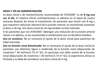 DOSIS Y VÍA DE ADMINISTRACIÓN
La dosis inicial y de mantenimiento recomendada de ATACAND®
es de 8 mg una
vez al día. El máximo efecto antihipertensivo se obtiene en el lapso de cuatro
semanas después de iniciar el tratamiento. En pacientes que inician con 8 mg y
que requieren reducción adicional de la presión arterial, se recomienda aumentar
la dosis a 16 mg. Una dosis inicial de 16 mg también es bien tolerada.
A los pacientes que con ATACAND®
obtengan una reducción de la presión arterial
menor a la óptima, se les recomienda la combinación con un diurético tiazídico.
Uso en ancianos: No es necesario el ajuste de la dosis inicial para pacientes de
edad avanzada.
Uso en función renal deteriorada: No es necesario el ajuste de la dosis inicial en
pacientes con deterioro ligero a moderado de la función renal (depuración de
creatinina ³ 30 ml/min/1.73 m2
SC). En pacientes con daño severo de la función
renal (depuración de creatinina < 30 ml/min/1.73 m2
SC), la experiencia clínica es
limitada y se debe de considerar una dosis inicial de 4 mg.
 