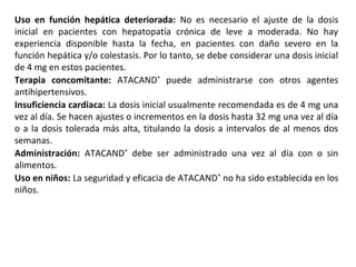 Uso en función hepática deteriorada: No es necesario el ajuste de la dosis
inicial en pacientes con hepatopatía crónica de leve a moderada. No hay
experiencia disponible hasta la fecha, en pacientes con daño severo en la
función hepática y/o colestasis. Por lo tanto, se debe considerar una dosis inicial
de 4 mg en estos pacientes.
Terapia concomitante: ATACAND®
puede administrarse con otros agentes
antihipertensivos.
Insuficiencia cardiaca: La dosis inicial usualmente recomendada es de 4 mg una
vez al día. Se hacen ajustes o incrementos en la dosis hasta 32 mg una vez al día
o a la dosis tolerada más alta, titulando la dosis a intervalos de al menos dos
semanas.
Administración: ATACAND®
debe ser administrado una vez al día con o sin
alimentos.
Uso en niños: La seguridad y eficacia de ATACAND®
no ha sido establecida en los
niños.
 