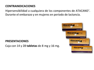 PRESENTACIONES
Caja con 14 y 28 tabletas de 8 mg y 16 mg.
CONTRAINDICACIONES
Hipersensibilidad a cualquiera de los componentes de ATACAND®
.
Durante el embarazo y en mujeres en periodo de lactancia.
 