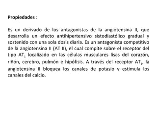 Propiedades :
Es un derivado de los antagonistas de la angiotensina II, que
desarrolla un efecto antihipertensivo sistodiastólico gradual y
sostenido con una sola dosis diaria. Es un antagonista competitivo
de la angiotensina II (AT II), el cual compite sobre el receptor del
tipo AT1 localizado en las células musculares lisas del corazón,
riñón, cerebro, pulmón e hipófisis. A través del receptor AT1, la
angiotensina II bloquea los canales de potasio y estimula los
canales del calcio.
 