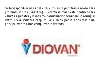 Su biodisponibilidad es del 23%, circulando por plasma unido a las
proteínas séricas (94%-97%). El efecto se manifiesta dentro de las
2 horas siguientes y la máxima normalización tensional se consigue
entre 2 y 4 semanas después. Se elimina por la orina y la bilis,
principalmente como compuesto inalterado.
 