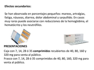 Efectos secundarios:
Se han observado en porcentajes pequeños: mareos, artralgias,
fatiga, náuseas, diarrea, dolor abdominal y sarpullido. En casos
muy raros puede asociarse con reducciones de la hemoglobina, el
hematócrito y los neutrófilos.
PRESENTACIONES
Caja con 7, 14, 28 ó 35 comprimidos recubiertos de 40, 80, 160 y
320 mg para venta al público.
Frasco con 7, 14, 28 ó 35 comprimidos de 40, 80, 160, 320 mg para
venta al público.
 